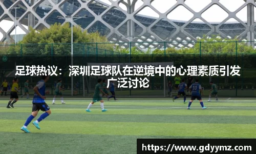 足球热议：深圳足球队在逆境中的心理素质引发广泛讨论